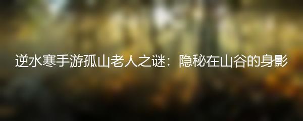 逆水寒手游孤山老人之谜：隐秘在山谷的身影