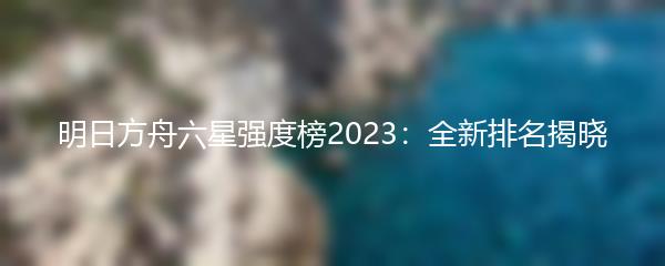 明日方舟六星强度榜2023：全新排名揭晓
