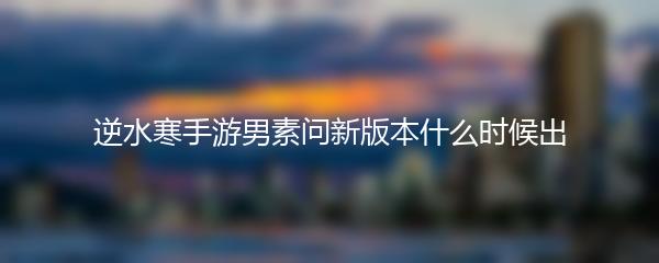 逆水寒手游男素问新版本什么时候出