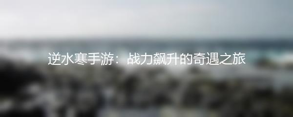 逆水寒手游：战力飙升的奇遇之旅