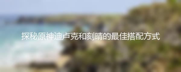 探秘原神迪卢克和刻晴的最佳搭配方式