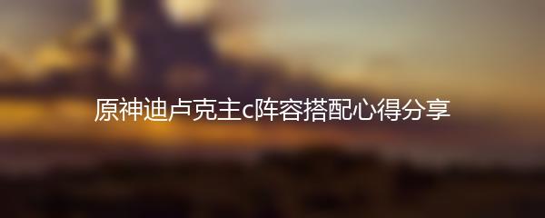 原神迪卢克主c阵容搭配心得分享