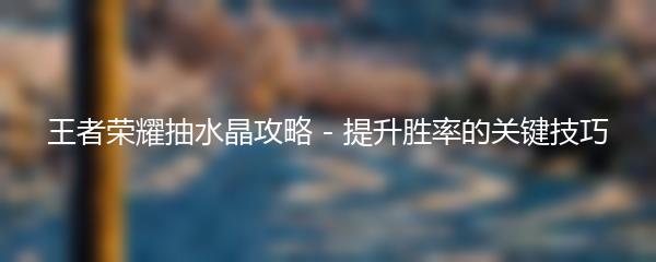 王者荣耀抽水晶攻略 - 提升胜率的关键技巧