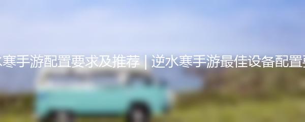 逆水寒手游配置要求及推荐 | 逆水寒手游最佳设备配置要求