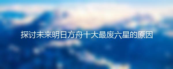 探讨未来明日方舟十大最废六星的原因