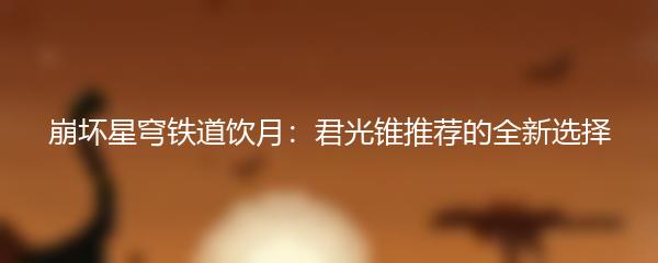 崩坏星穹铁道饮月：君光锥推荐的全新选择