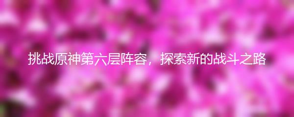 挑战原神第六层阵容，探索新的战斗之路