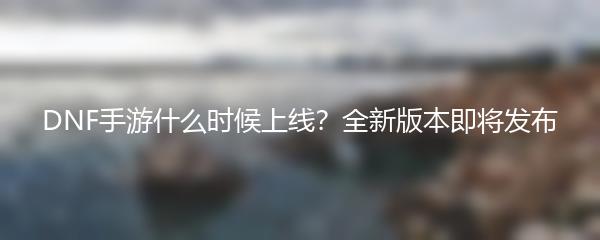 DNF手游什么时候上线？全新版本即将发布