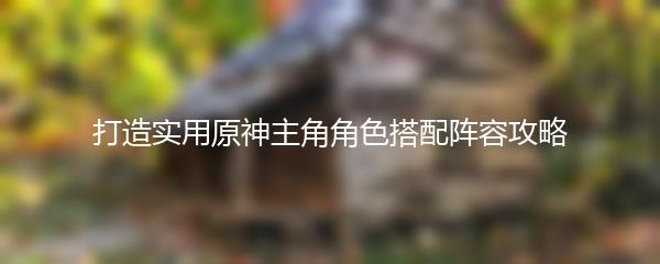 打造实用原神主角角色搭配阵容攻略