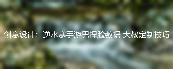 创意设计：逆水寒手游男捏脸数据 大叔定制技巧