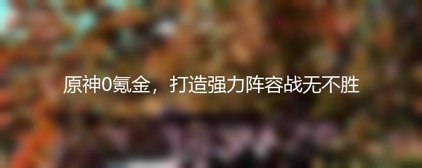 原神0氪金，打造强力阵容战无不胜