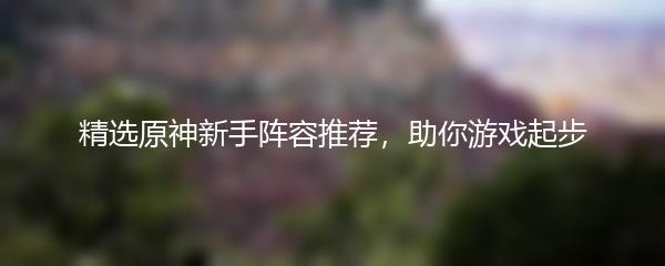 精选原神新手阵容推荐，助你游戏起步