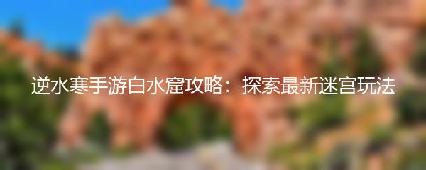 逆水寒手游白水窟攻略：探索最新迷宫玩法