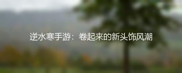 逆水寒手游：卷起来的新头饰风潮