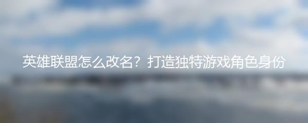 英雄联盟怎么改名？打造独特游戏角色身份