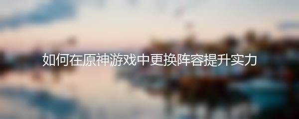 如何在原神游戏中更换阵容提升实力