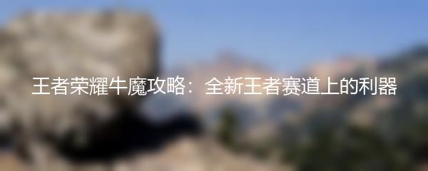 王者荣耀牛魔攻略：全新王者赛道上的利器