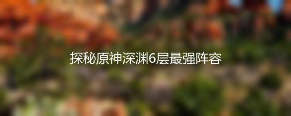 探秘原神深渊6层最强阵容