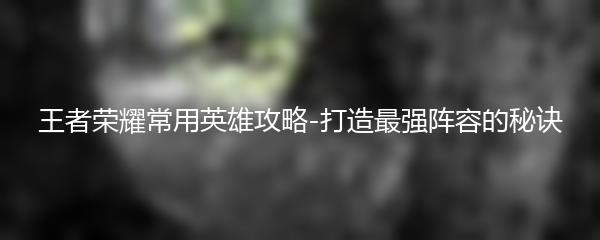 王者荣耀常用英雄攻略-打造最强阵容的秘诀