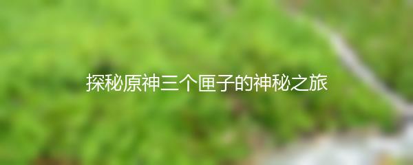 探秘原神三个匣子的神秘之旅