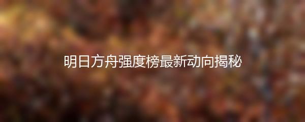 明日方舟强度榜最新动向揭秘