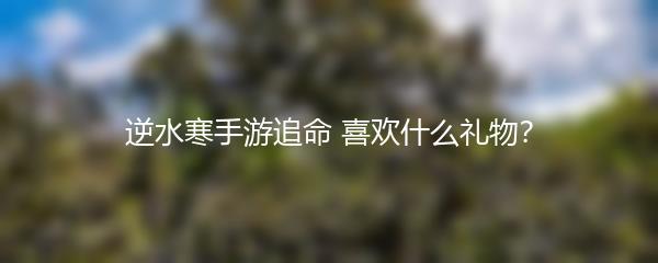 逆水寒手游追命 喜欢什么礼物？