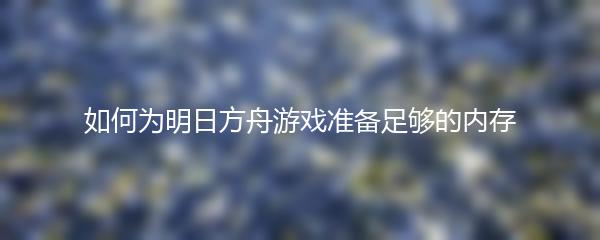 如何为明日方舟游戏准备足够的内存