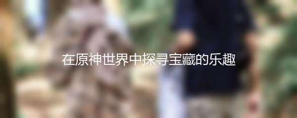 在原神世界中探寻宝藏的乐趣