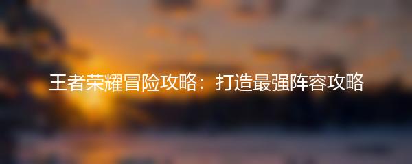 王者荣耀冒险攻略：打造最强阵容攻略