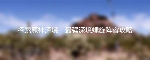 探索原神深境：最强深境螺旋阵容攻略