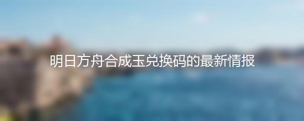 明日方舟合成玉兑换码的最新情报