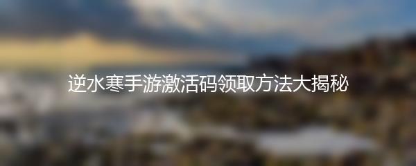 逆水寒手游激活码领取方法大揭秘