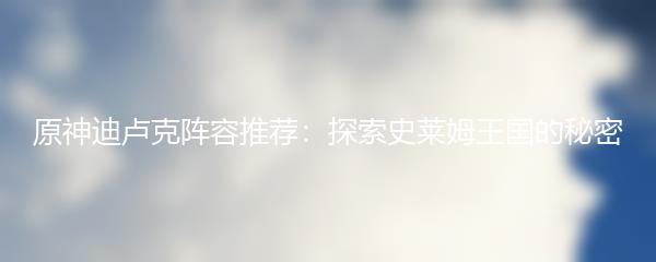 原神迪卢克阵容推荐：探索史莱姆王国的秘密