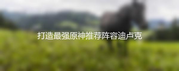 打造最强原神推荐阵容迪卢克
