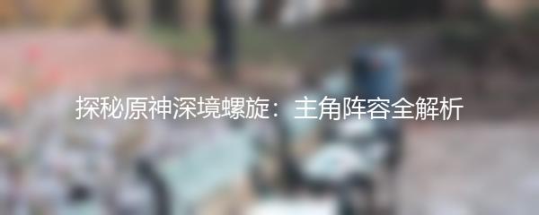 探秘原神深境螺旋：主角阵容全解析