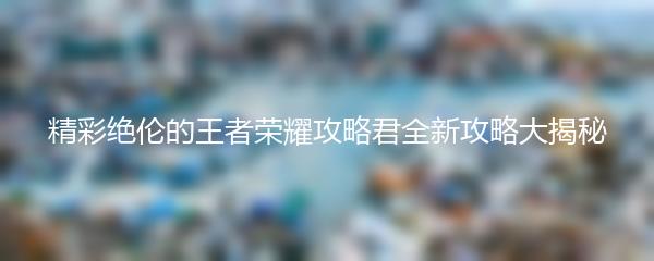 精彩绝伦的王者荣耀攻略君全新攻略大揭秘
