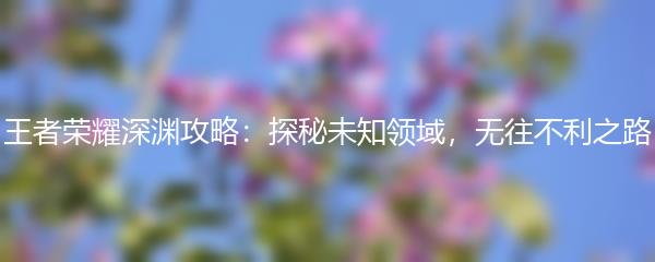 王者荣耀深渊攻略：探秘未知领域，无往不利之路