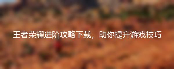 王者荣耀进阶攻略下载，助你提升游戏技巧