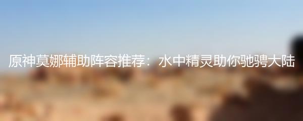 原神莫娜辅助阵容推荐：水中精灵助你驰骋大陆