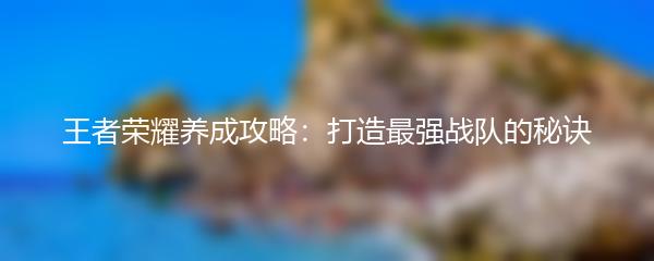 王者荣耀养成攻略：打造最强战队的秘诀