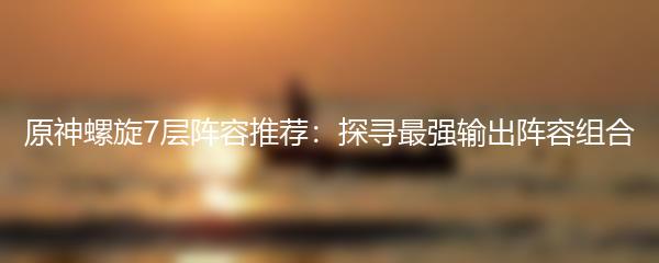 原神螺旋7层阵容推荐：探寻最强输出阵容组合