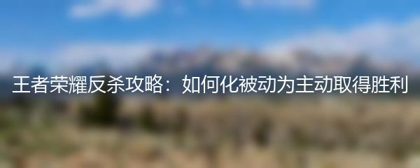 王者荣耀反杀攻略：如何化被动为主动取得胜利