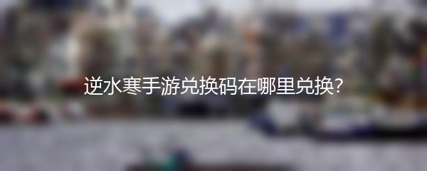 逆水寒手游兑换码在哪里兑换？