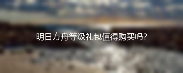 明日方舟等级礼包值得购买吗？