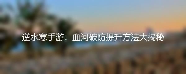逆水寒手游：血河破防提升方法大揭秘