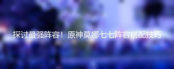 探讨最强阵容！原神莫娜七七阵容搭配技巧