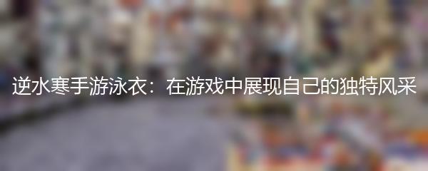 逆水寒手游泳衣：在游戏中展现自己的独特风采