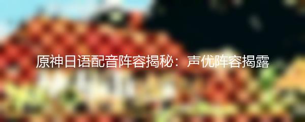 原神日语配音阵容揭秘：声优阵容揭露