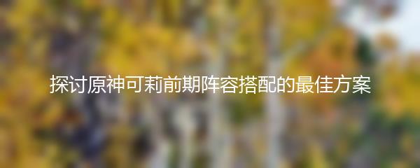 探讨原神可莉前期阵容搭配的最佳方案
