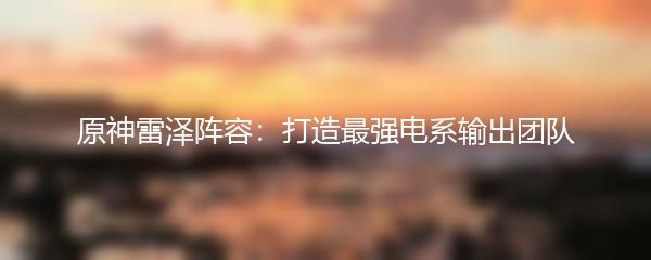 原神雷泽阵容：打造最强电系输出团队